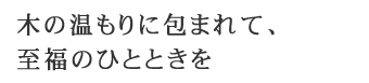 木の温もりに包まれて、至福のひとときを